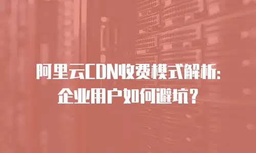 阿里云CDN收费模式解析：企业用户如何避坑？