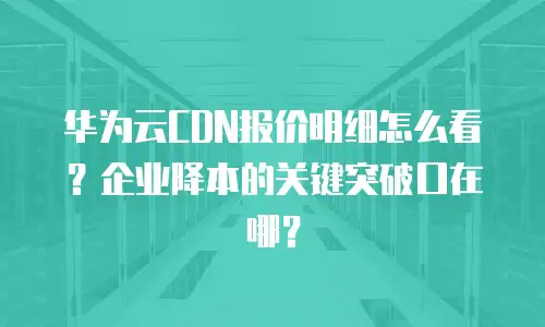 华为云CDN报价明细怎么看？企业降本的关键突破口在哪？
