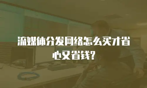 流媒体分发网络怎么买才省心又省钱？