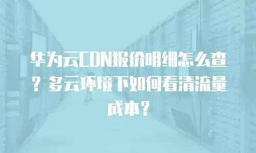 华为云CDN报价明细怎么查？多云环境下如何看清流量成本？