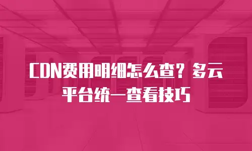 CDN费用明细怎么查？多云平台统一查看技巧