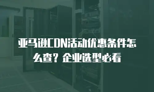 亚马逊CDN活动优惠条件怎么查？企业选型必看