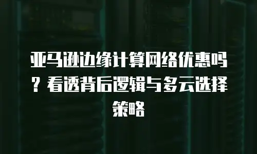 亚马逊边缘计算网络优惠吗？看透背后逻辑与多云选择策略