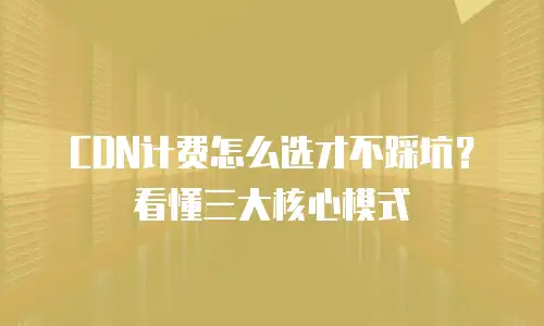 CDN计费怎么选才不踩坑？看懂三大核心模式