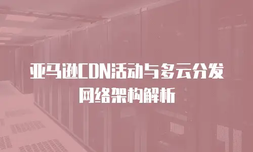 亚马逊CDN活动与多云分发网络架构解析