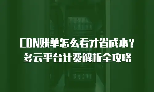 CDN账单怎么看才省成本？多云平台计费解析全攻略