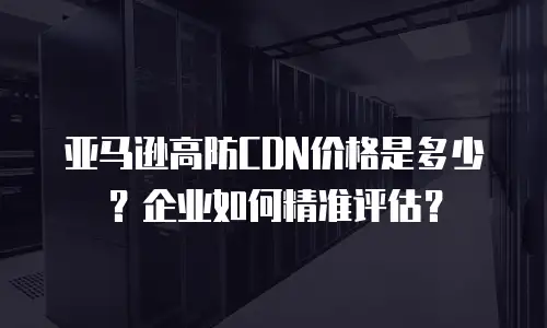 亚马逊高防CDN价格是多少？企业如何精准评估？