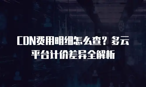 CDN费用明细怎么查？多云平台计价差异全解析
