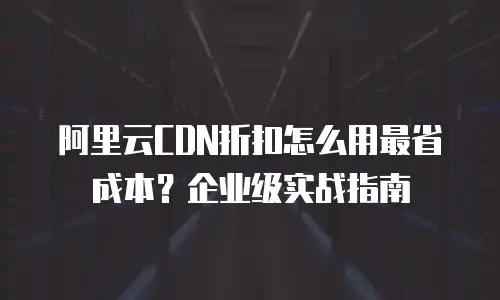 阿里云CDN折扣怎么用最省成本？企业级实战指南