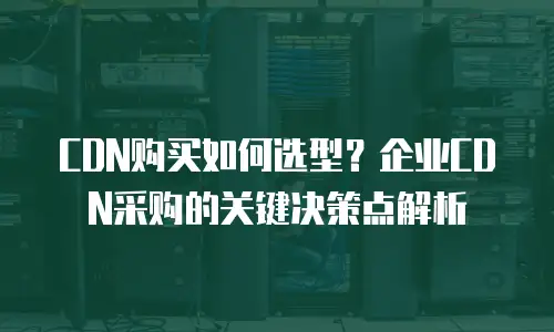 CDN购买如何选型？企业CDN采购的关键决策点解析