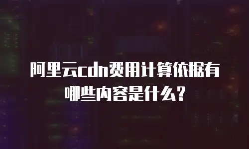阿里云cdn费用计算依据有哪些内容是什么？