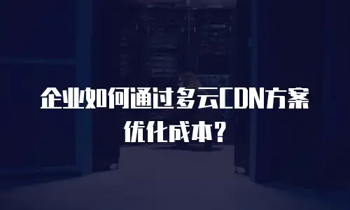 企业如何通过多云CDN方案优化成本？