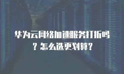 华为云网络加速服务打折吗？怎么选更划算？