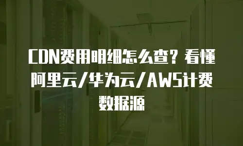 CDN费用明细怎么查？看懂阿里云/华为云/AWS计费数据源