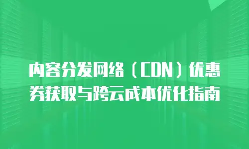 内容分发网络（CDN）优惠券获取与跨云成本优化指南