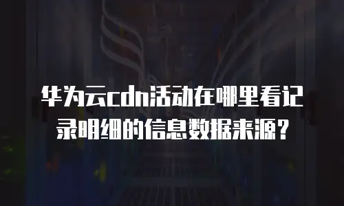 华为云cdn活动在哪里看记录明细的信息数据来源？