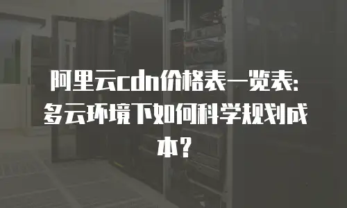 阿里云cdn价格表一览表：多云环境下如何科学规划成本？