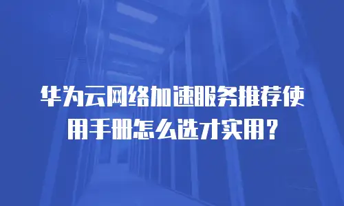 华为云网络加速服务推荐使用手册怎么选才实用？