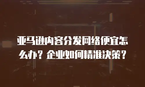 亚马逊内容分发网络便宜怎么办？企业如何精准决策？