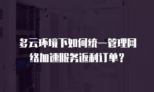 多云环境下如何统一管理网络加速服务返利订单？