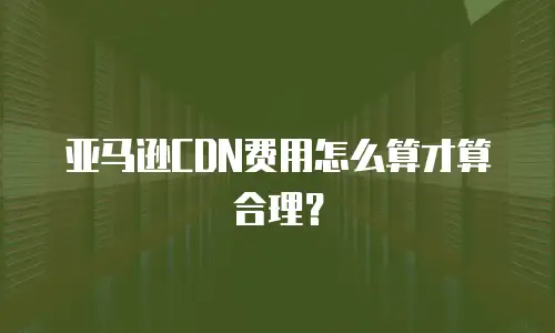 亚马逊CDN费用怎么算才算合理？