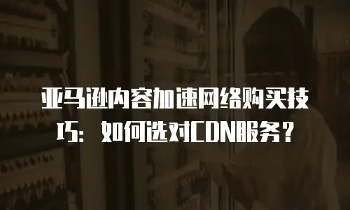 亚马逊内容加速网络购买技巧：如何选对CDN服务？