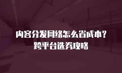 内容分发网络怎么省成本？跨平台选券攻略