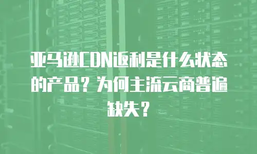 亚马逊CDN返利是什么状态的产品？为何主流云商普遍缺失？
