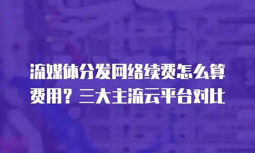 流媒体分发网络续费怎么算费用？三大主流云平台对比