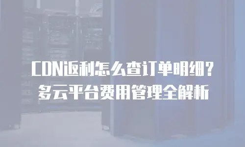 CDN返利怎么查订单明细？多云平台费用管理全解析