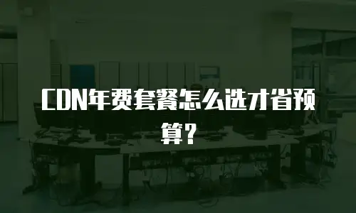 CDN年费套餐怎么选才省预算？
