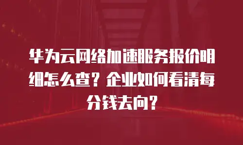 华为云网络加速服务报价明细怎么查？企业如何看清每分钱去向？