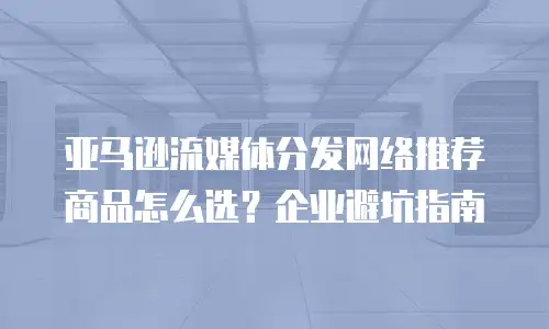亚马逊流媒体分发网络推荐商品怎么选？企业避坑指南