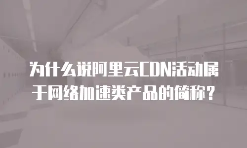 为什么说阿里云CDN活动属于网络加速类产品的简称？