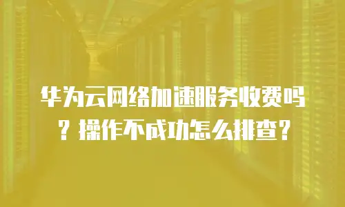 华为云网络加速服务收费吗？操作不成功怎么排查？