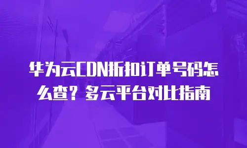 华为云CDN折扣订单号码怎么查？多云平台对比指南