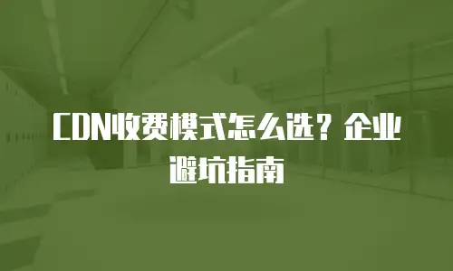 CDN收费模式怎么选？企业避坑指南