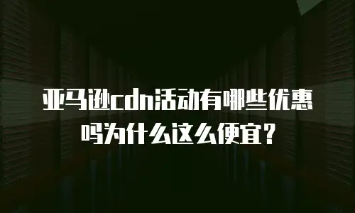 亚马逊cdn活动有哪些优惠吗为什么这么便宜？