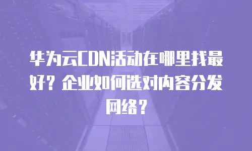 华为云CDN活动在哪里找最好？企业如何选对内容分发网络？