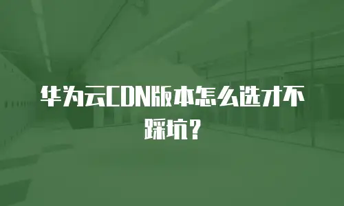 华为云CDN版本怎么选才不踩坑？