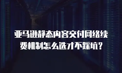 亚马逊静态内容交付网络续费机制怎么选才不踩坑？