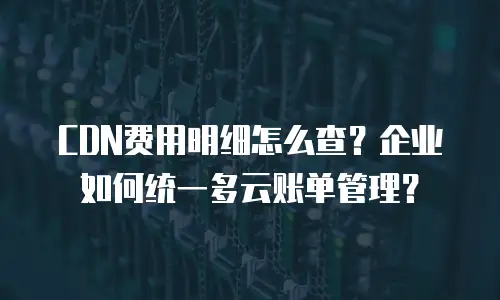 CDN费用明细怎么查？企业如何统一多云账单管理？