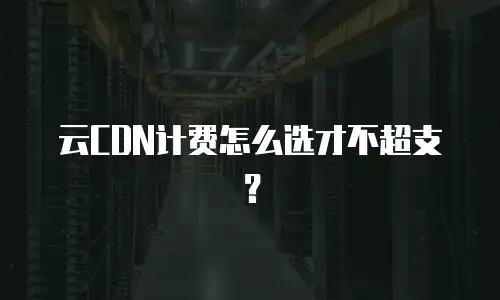 云CDN计费怎么选才不超支？