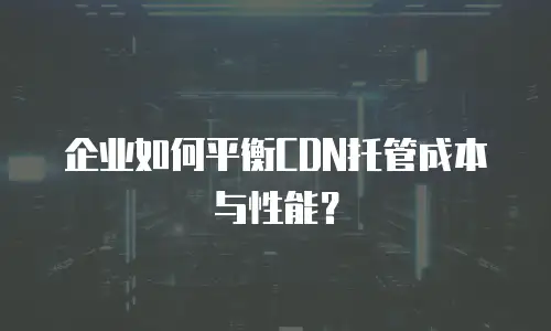 企业如何平衡CDN托管成本与性能？