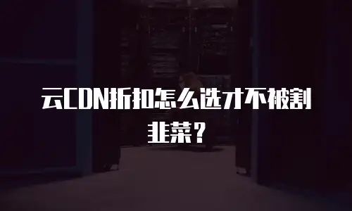 云CDN折扣怎么选才不被割韭菜？