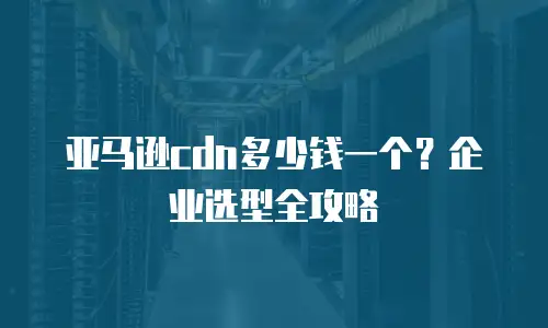 亚马逊cdn多少钱一个？企业选型全攻略