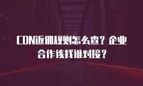 CDN返佣规则怎么查？企业合作该找谁对接？