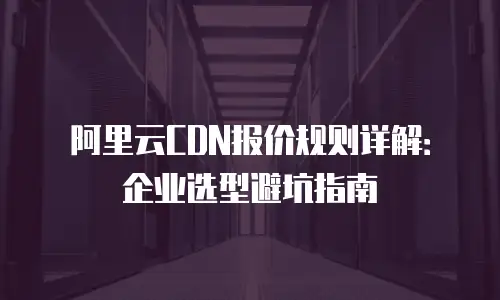 阿里云CDN报价规则详解：企业选型避坑指南