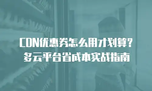 CDN优惠券怎么用才划算？多云平台省成本实战指南