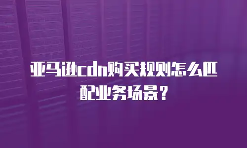 亚马逊cdn购买规则怎么匹配业务场景？